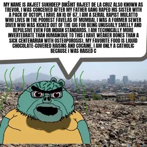 My name is akjeet sukhdeep dikŝhit rajeet de la cruz also known as trevor, I was conceived after my father gang raped his sister with a pack of octopi, I have an IQ of 67, I am a serial rapist…